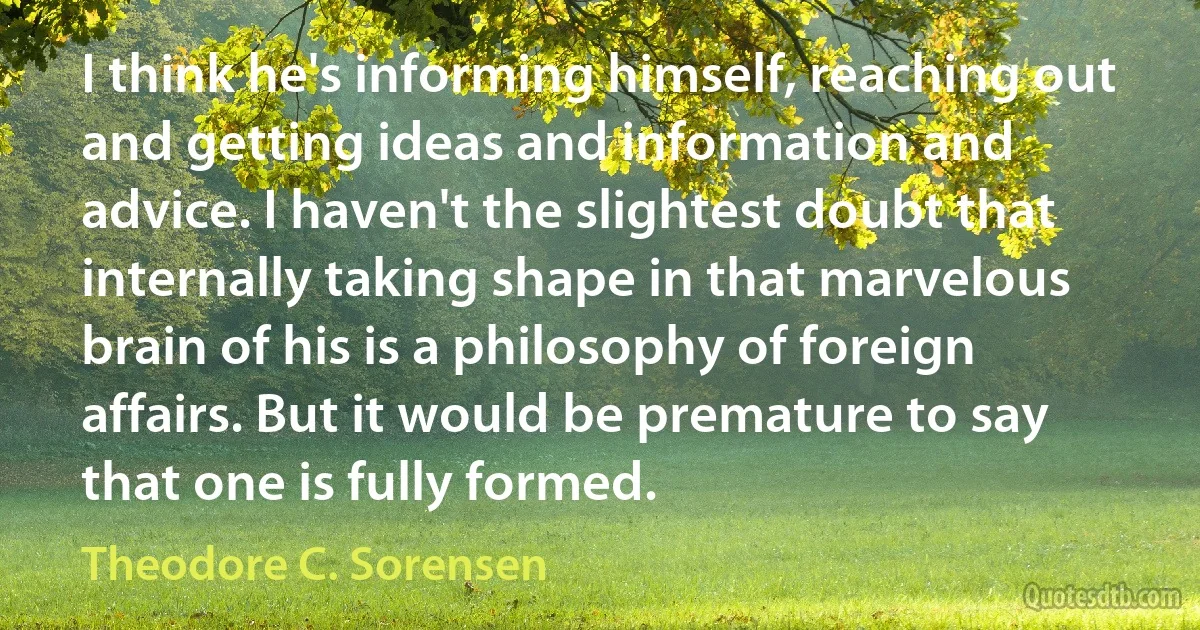 I think he's informing himself, reaching out and getting ideas and information and advice. I haven't the slightest doubt that internally taking shape in that marvelous brain of his is a philosophy of foreign affairs. But it would be premature to say that one is fully formed. (Theodore C. Sorensen)