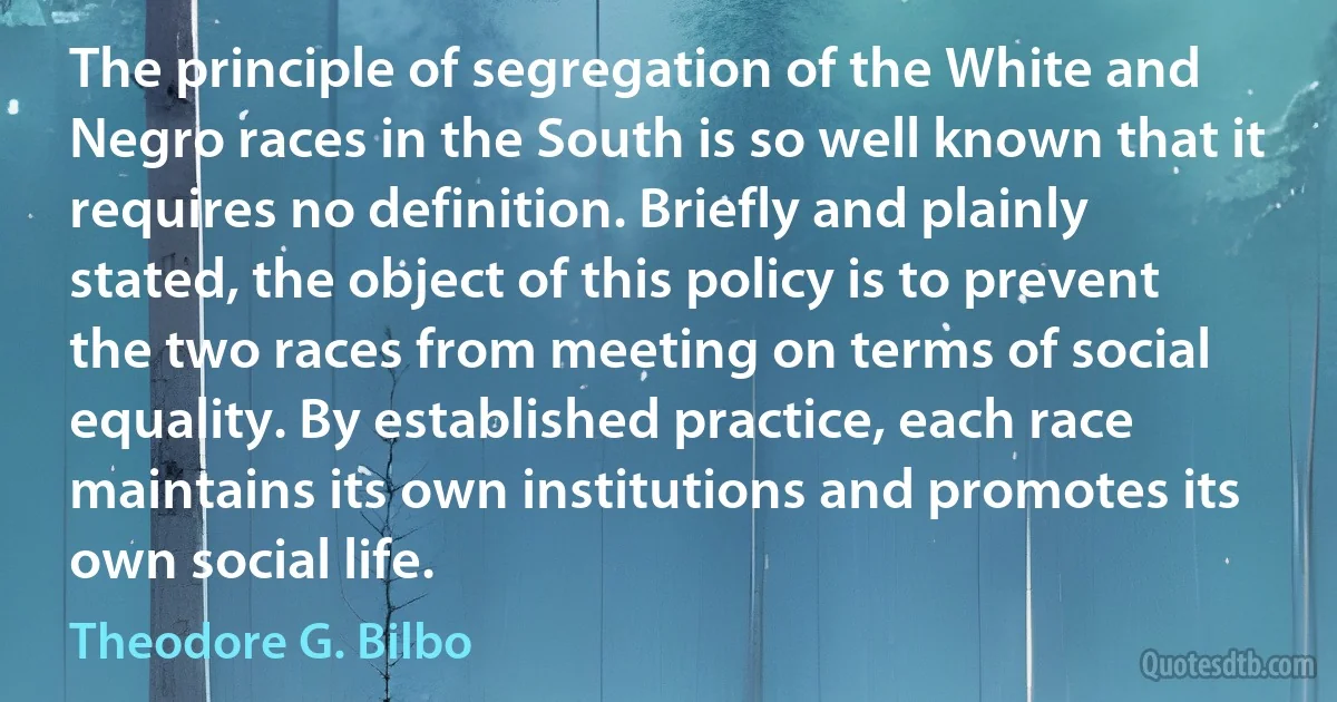 The principle of segregation of the White and Negro races in the South is so well known that it requires no definition. Briefly and plainly stated, the object of this policy is to prevent the two races from meeting on terms of social equality. By established practice, each race maintains its own institutions and promotes its own social life. (Theodore G. Bilbo)