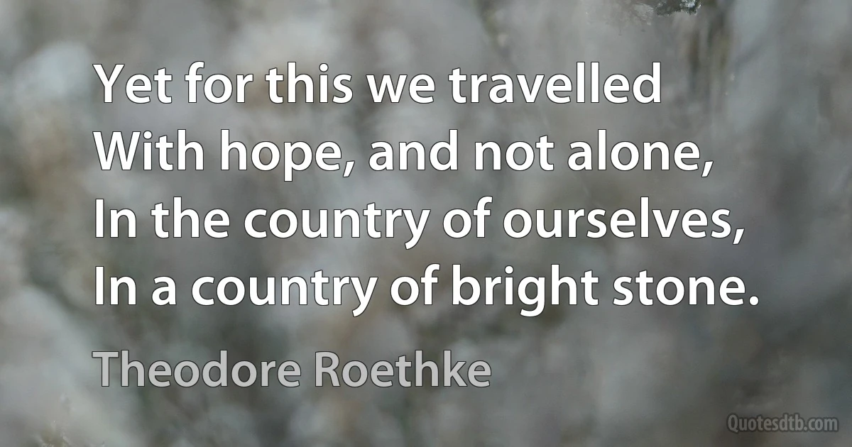 Yet for this we travelled
With hope, and not alone,
In the country of ourselves,
In a country of bright stone. (Theodore Roethke)