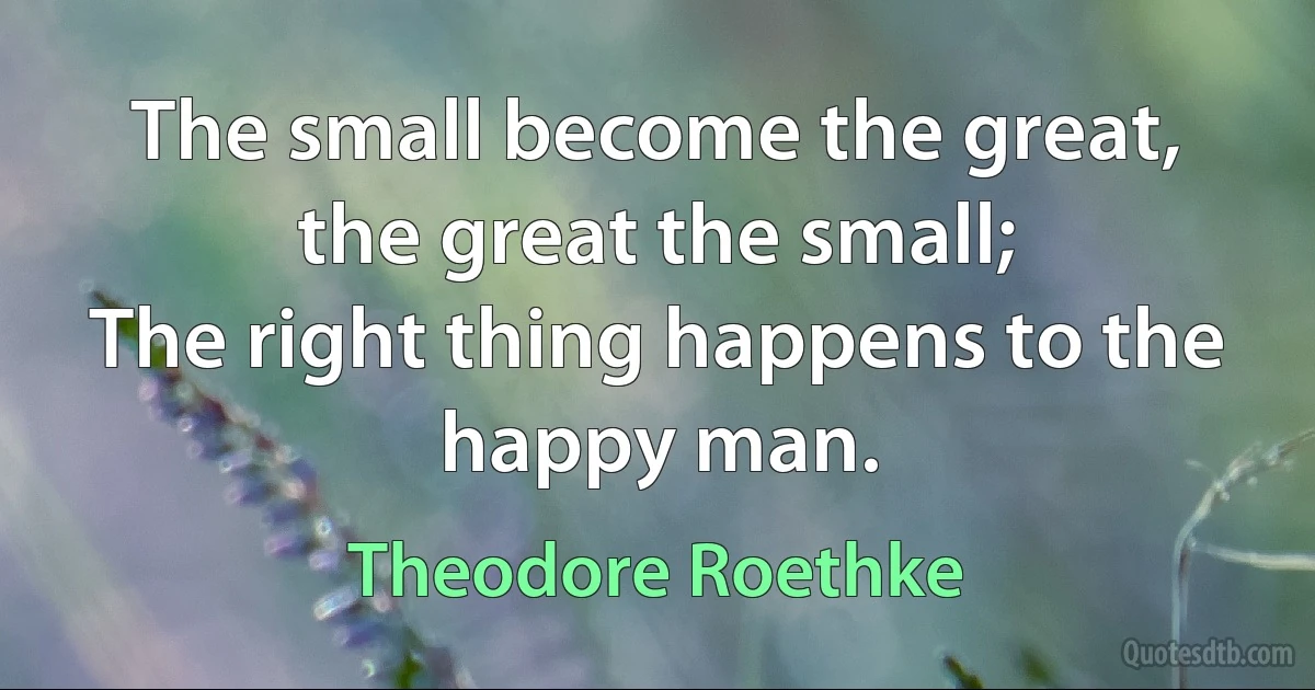 The small become the great, the great the small;
The right thing happens to the happy man. (Theodore Roethke)