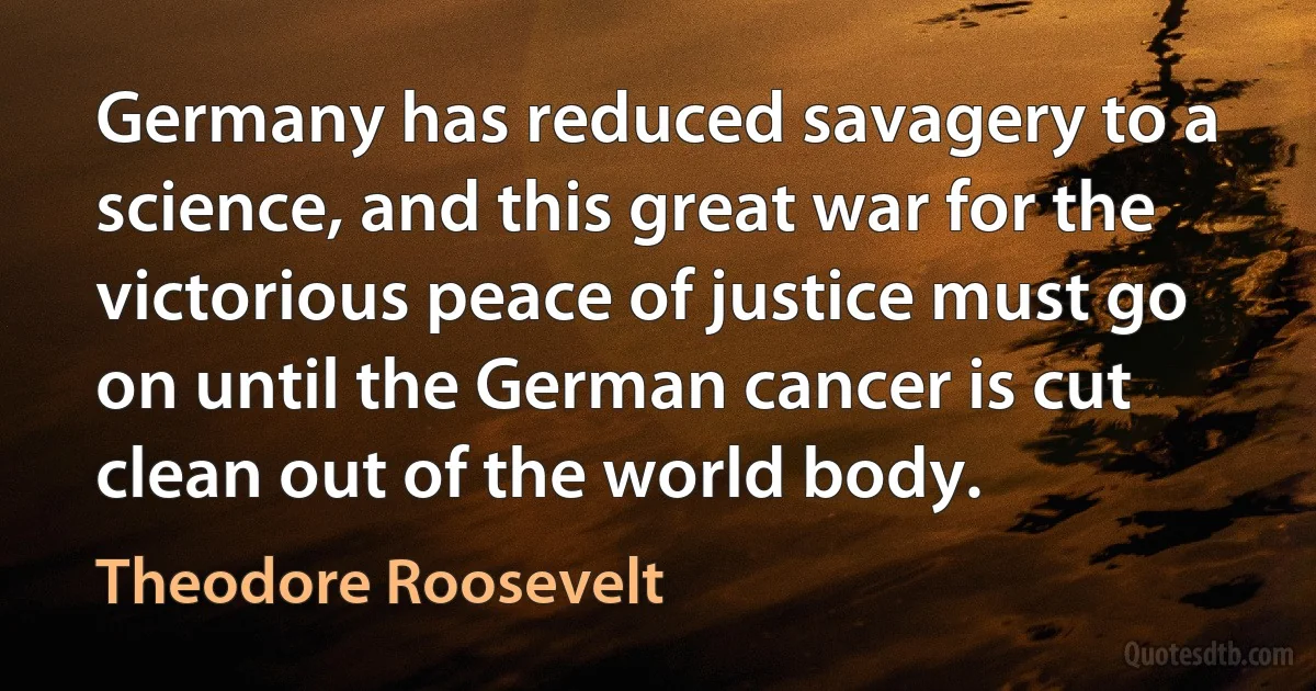 Germany has reduced savagery to a science, and this great war for the victorious peace of justice must go on until the German cancer is cut clean out of the world body. (Theodore Roosevelt)