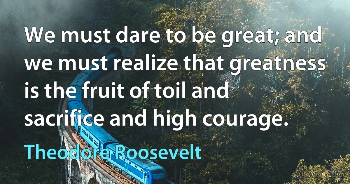 We must dare to be great; and we must realize that greatness is the fruit of toil and sacrifice and high courage. (Theodore Roosevelt)