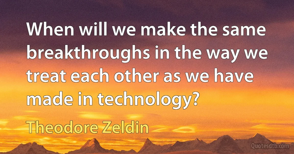 When will we make the same breakthroughs in the way we treat each other as we have made in technology? (Theodore Zeldin)