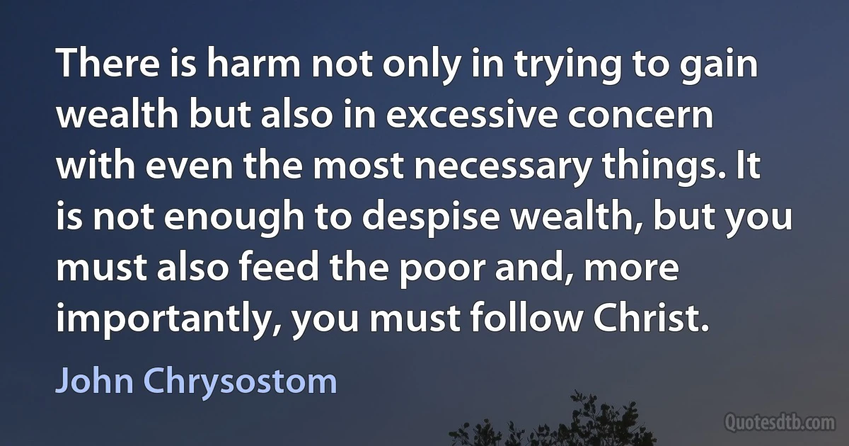 There is harm not only in trying to gain wealth but also in excessive concern with even the most necessary things. It is not enough to despise wealth, but you must also feed the poor and, more importantly, you must follow Christ. (John Chrysostom)