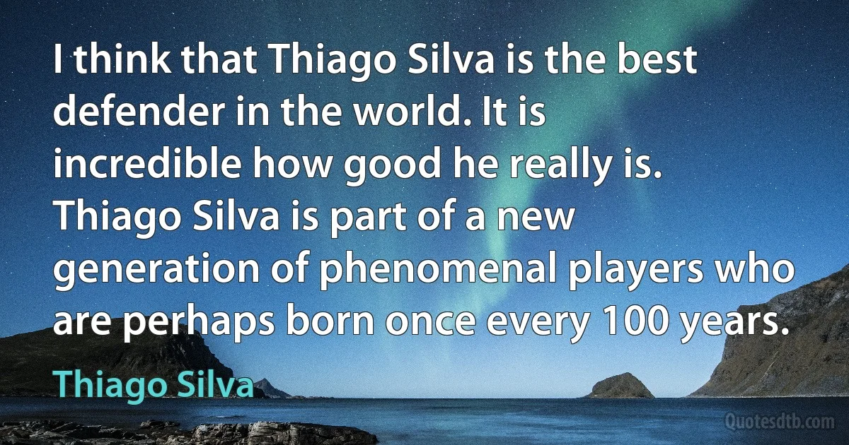 I think that Thiago Silva is the best defender in the world. It is incredible how good he really is. Thiago Silva is part of a new generation of phenomenal players who are perhaps born once every 100 years. (Thiago Silva)