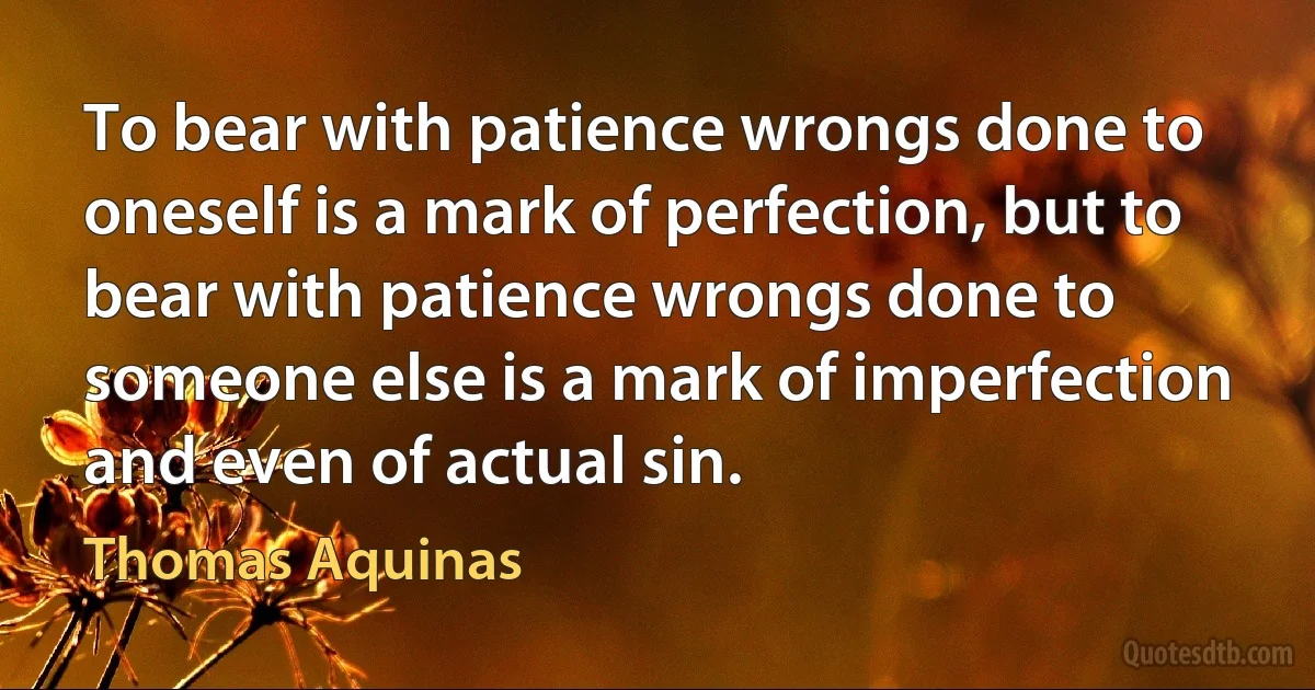 To bear with patience wrongs done to oneself is a mark of perfection, but to bear with patience wrongs done to someone else is a mark of imperfection and even of actual sin. (Thomas Aquinas)