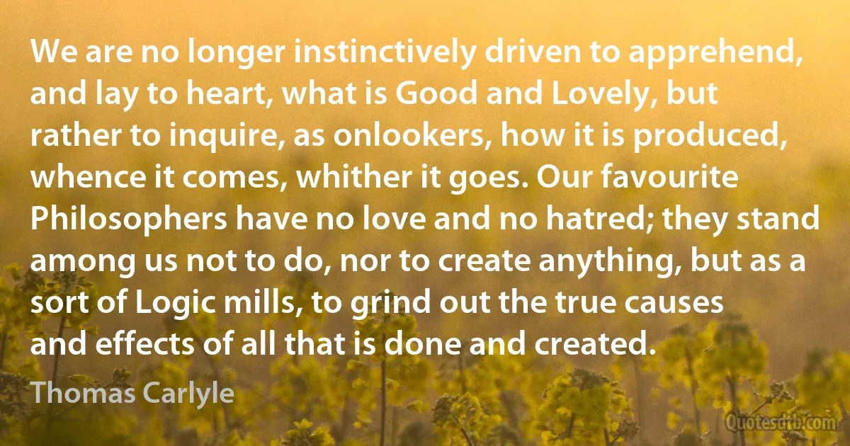 We are no longer instinctively driven to apprehend, and lay to heart, what is Good and Lovely, but rather to inquire, as onlookers, how it is produced, whence it comes, whither it goes. Our favourite Philosophers have no love and no hatred; they stand among us not to do, nor to create anything, but as a sort of Logic mills, to grind out the true causes and effects of all that is done and created. (Thomas Carlyle)