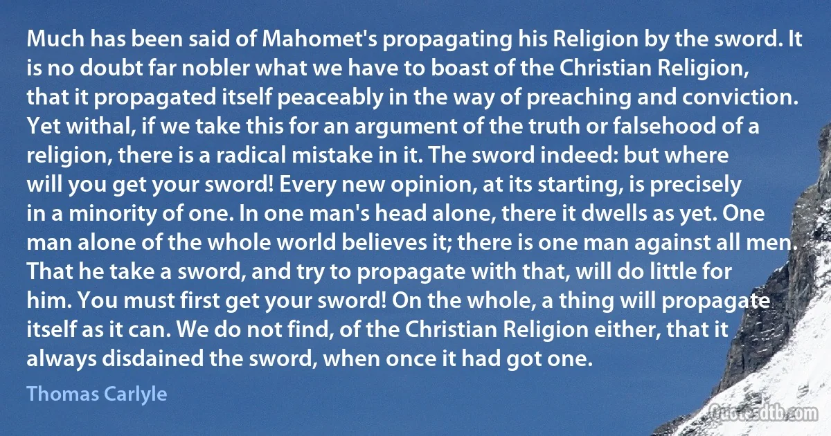 Much has been said of Mahomet's propagating his Religion by the sword. It is no doubt far nobler what we have to boast of the Christian Religion, that it propagated itself peaceably in the way of preaching and conviction. Yet withal, if we take this for an argument of the truth or falsehood of a religion, there is a radical mistake in it. The sword indeed: but where will you get your sword! Every new opinion, at its starting, is precisely in a minority of one. In one man's head alone, there it dwells as yet. One man alone of the whole world believes it; there is one man against all men. That he take a sword, and try to propagate with that, will do little for him. You must first get your sword! On the whole, a thing will propagate itself as it can. We do not find, of the Christian Religion either, that it always disdained the sword, when once it had got one. (Thomas Carlyle)