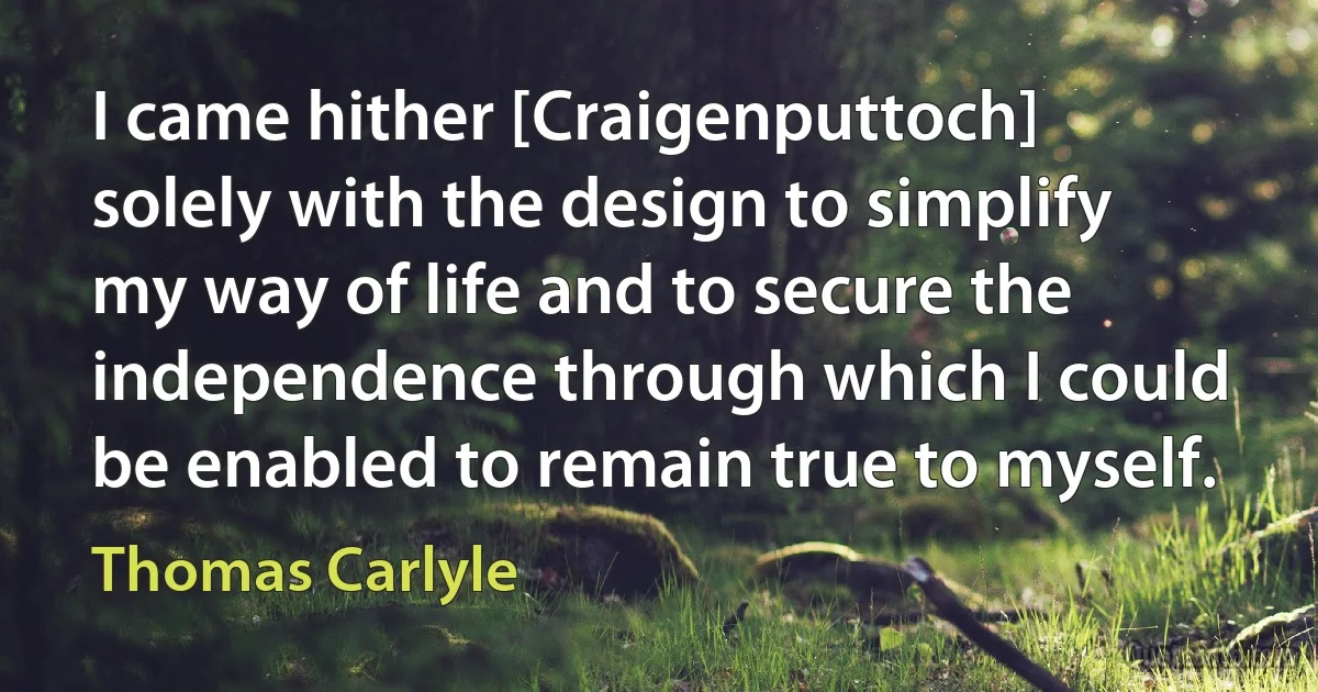 I came hither [Craigenputtoch] solely with the design to simplify my way of life and to secure the independence through which I could be enabled to remain true to myself. (Thomas Carlyle)