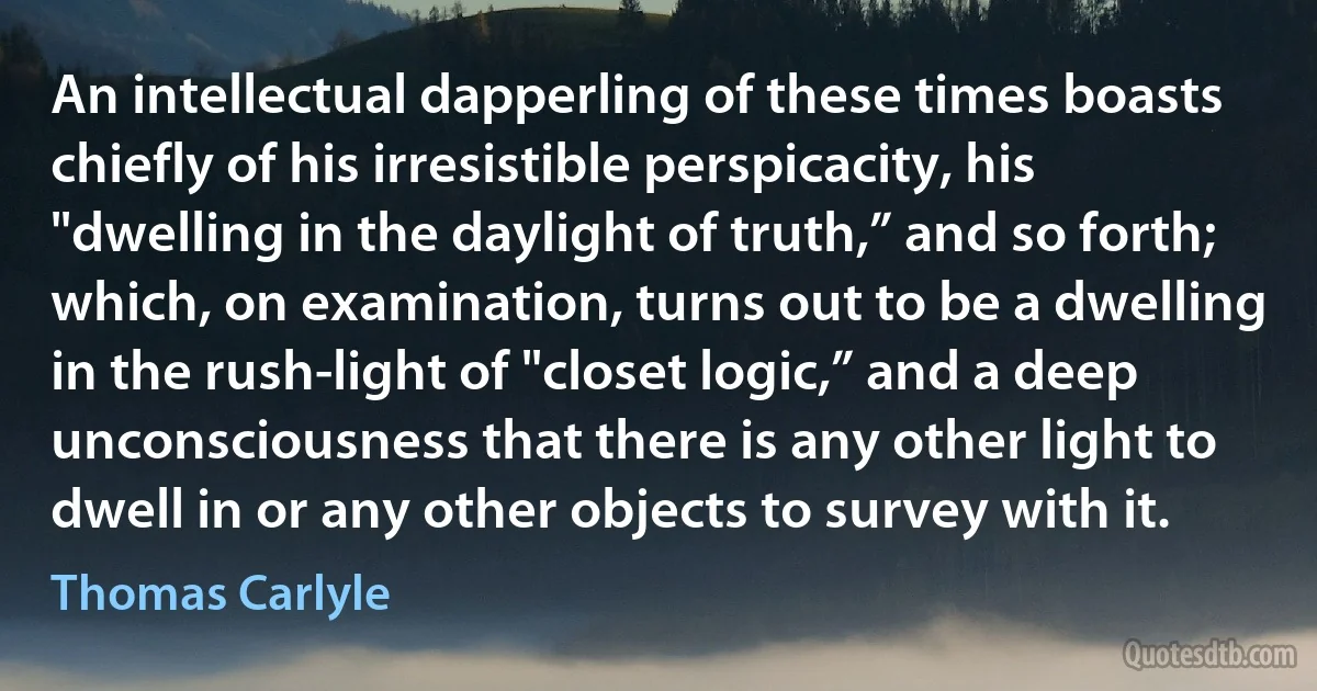 An intellectual dapperling of these times boasts chiefly of his irresistible perspicacity, his "dwelling in the daylight of truth,” and so forth; which, on examination, turns out to be a dwelling in the rush-light of "closet logic,” and a deep unconsciousness that there is any other light to dwell in or any other objects to survey with it. (Thomas Carlyle)