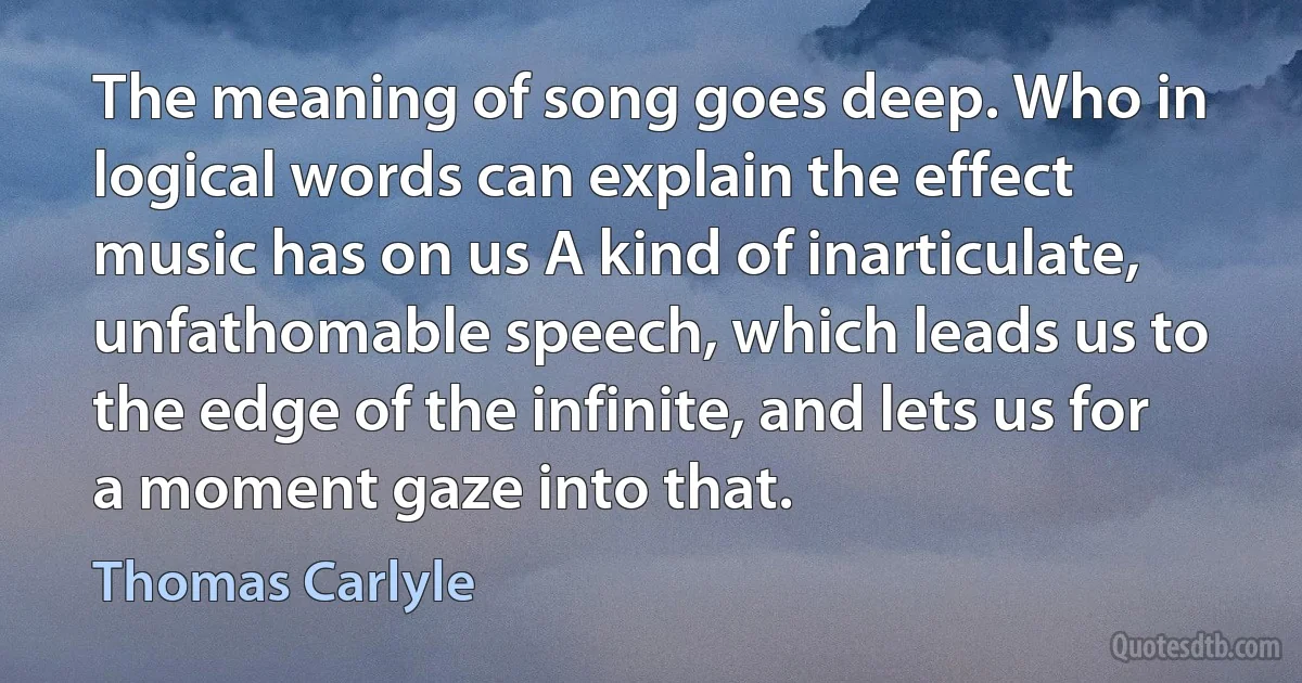 The meaning of song goes deep. Who in logical words can explain the effect music has on us A kind of inarticulate, unfathomable speech, which leads us to the edge of the infinite, and lets us for a moment gaze into that. (Thomas Carlyle)