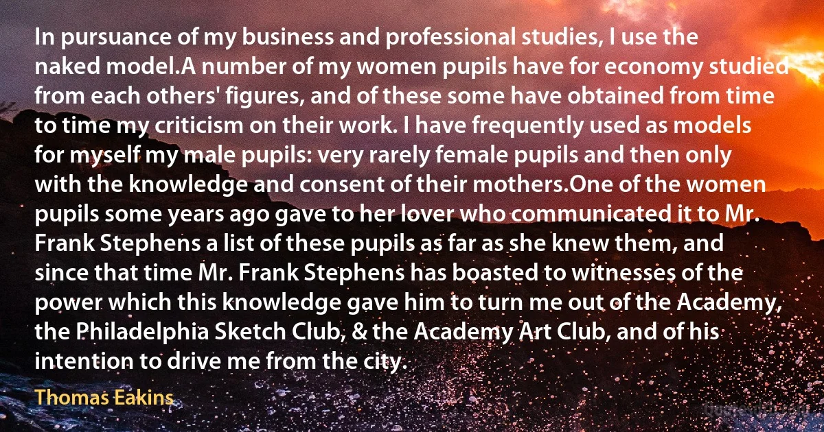 In pursuance of my business and professional studies, I use the naked model.A number of my women pupils have for economy studied from each others' figures, and of these some have obtained from time to time my criticism on their work. I have frequently used as models for myself my male pupils: very rarely female pupils and then only with the knowledge and consent of their mothers.One of the women pupils some years ago gave to her lover who communicated it to Mr. Frank Stephens a list of these pupils as far as she knew them, and since that time Mr. Frank Stephens has boasted to witnesses of the power which this knowledge gave him to turn me out of the Academy, the Philadelphia Sketch Club, & the Academy Art Club, and of his intention to drive me from the city. (Thomas Eakins)