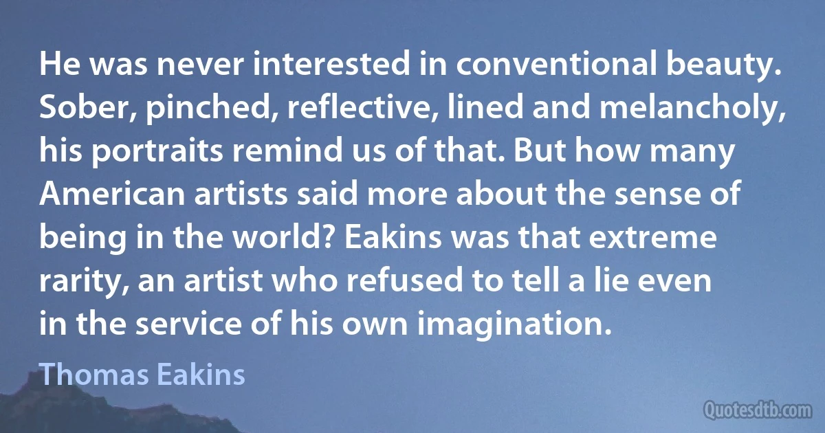 He was never interested in conventional beauty. Sober, pinched, reflective, lined and melancholy, his portraits remind us of that. But how many American artists said more about the sense of being in the world? Eakins was that extreme rarity, an artist who refused to tell a lie even in the service of his own imagination. (Thomas Eakins)