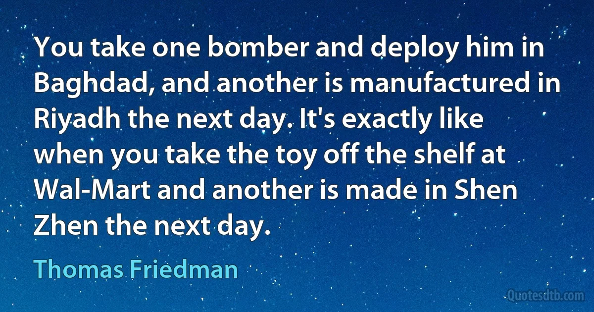 You take one bomber and deploy him in Baghdad, and another is manufactured in Riyadh the next day. It's exactly like when you take the toy off the shelf at Wal-Mart and another is made in Shen Zhen the next day. (Thomas Friedman)