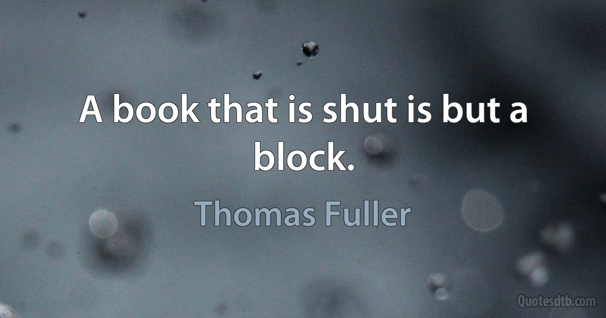 A book that is shut is but a block. (Thomas Fuller)