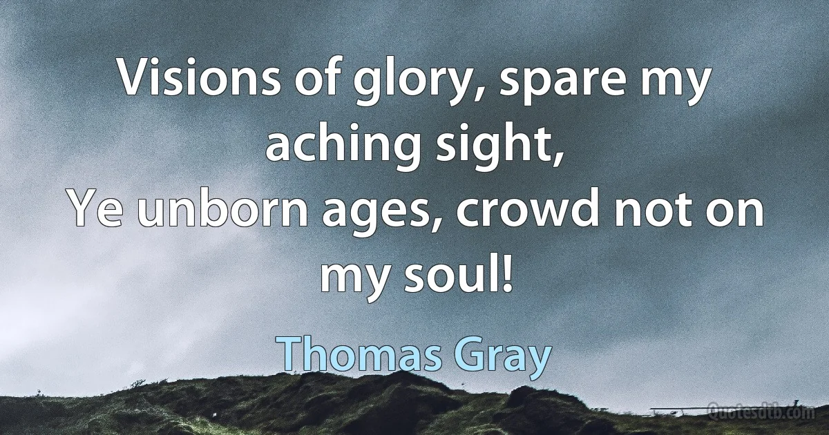 Visions of glory, spare my aching sight,
Ye unborn ages, crowd not on my soul! (Thomas Gray)