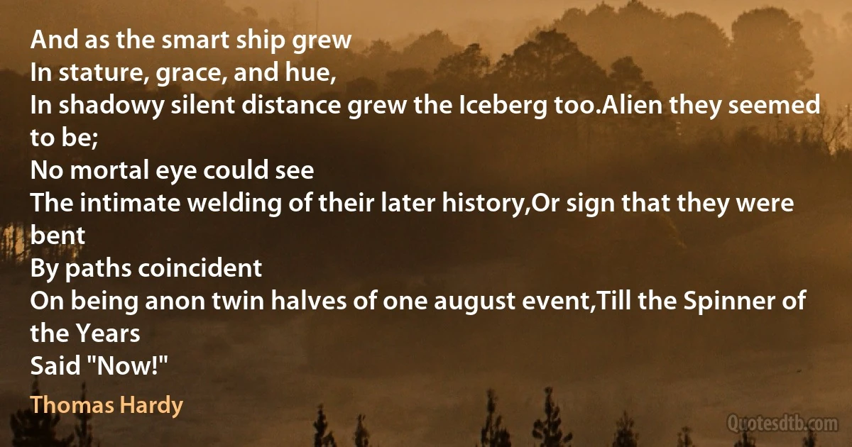 And as the smart ship grew
In stature, grace, and hue,
In shadowy silent distance grew the Iceberg too.Alien they seemed to be;
No mortal eye could see
The intimate welding of their later history,Or sign that they were bent
By paths coincident
On being anon twin halves of one august event,Till the Spinner of the Years
Said "Now!" (Thomas Hardy)