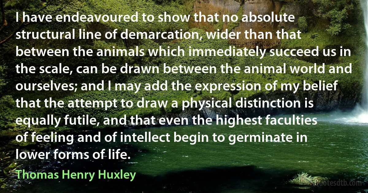 I have endeavoured to show that no absolute structural line of demarcation, wider than that between the animals which immediately succeed us in the scale, can be drawn between the animal world and ourselves; and I may add the expression of my belief that the attempt to draw a physical distinction is equally futile, and that even the highest faculties of feeling and of intellect begin to germinate in lower forms of life. (Thomas Henry Huxley)