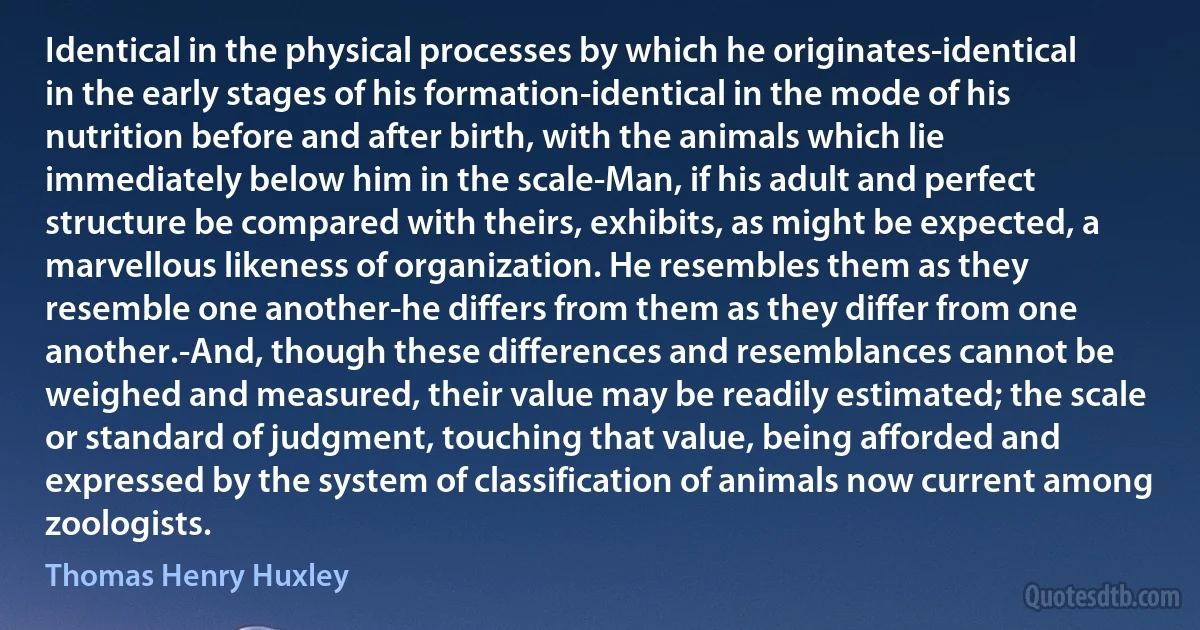 Identical in the physical processes by which he originates-identical in the early stages of his formation-identical in the mode of his nutrition before and after birth, with the animals which lie immediately below him in the scale-Man, if his adult and perfect structure be compared with theirs, exhibits, as might be expected, a marvellous likeness of organization. He resembles them as they resemble one another-he differs from them as they differ from one another.-And, though these differences and resemblances cannot be weighed and measured, their value may be readily estimated; the scale or standard of judgment, touching that value, being afforded and expressed by the system of classification of animals now current among zoologists. (Thomas Henry Huxley)