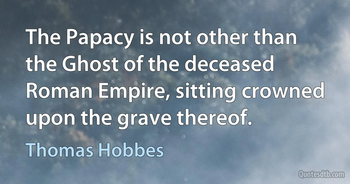 The Papacy is not other than the Ghost of the deceased Roman Empire, sitting crowned upon the grave thereof. (Thomas Hobbes)