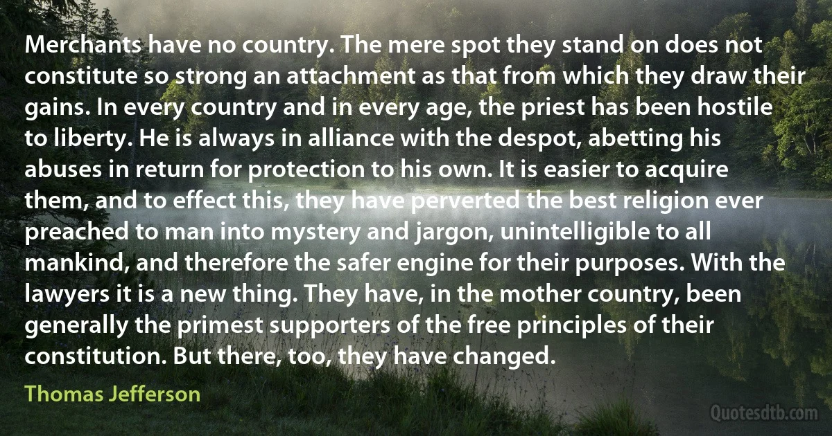 Merchants have no country. The mere spot they stand on does not constitute so strong an attachment as that from which they draw their gains. In every country and in every age, the priest has been hostile to liberty. He is always in alliance with the despot, abetting his abuses in return for protection to his own. It is easier to acquire them, and to effect this, they have perverted the best religion ever preached to man into mystery and jargon, unintelligible to all mankind, and therefore the safer engine for their purposes. With the lawyers it is a new thing. They have, in the mother country, been generally the primest supporters of the free principles of their constitution. But there, too, they have changed. (Thomas Jefferson)