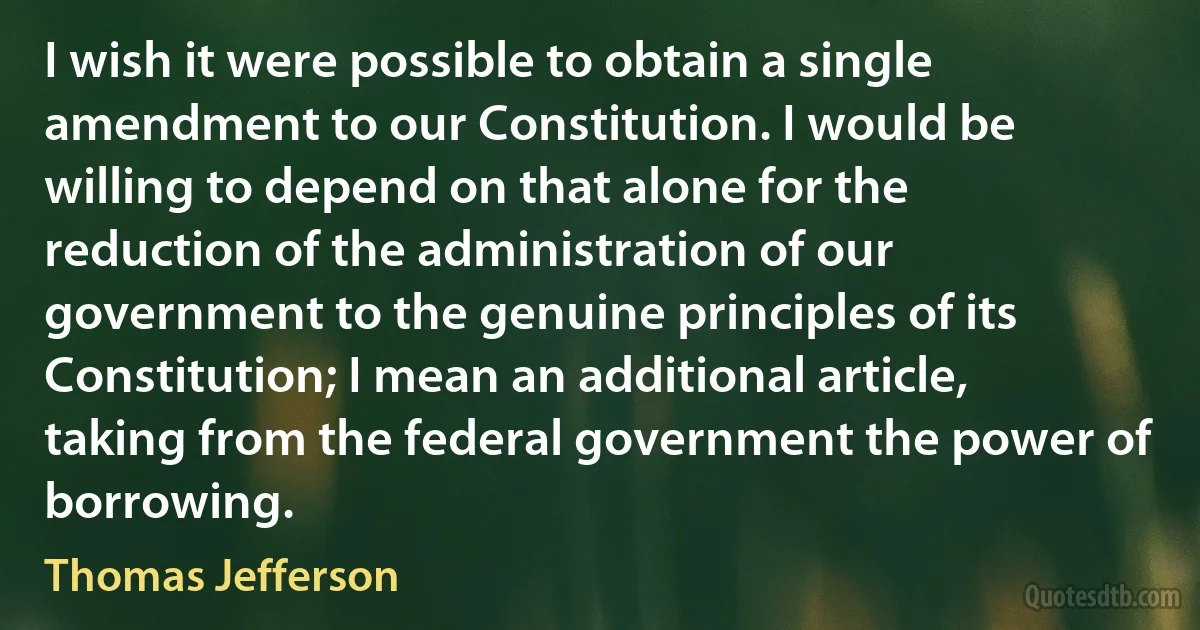 I wish it were possible to obtain a single amendment to our Constitution. I would be willing to depend on that alone for the reduction of the administration of our government to the genuine principles of its Constitution; I mean an additional article, taking from the federal government the power of borrowing. (Thomas Jefferson)