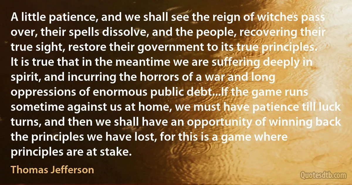 A little patience, and we shall see the reign of witches pass over, their spells dissolve, and the people, recovering their true sight, restore their government to its true principles. It is true that in the meantime we are suffering deeply in spirit, and incurring the horrors of a war and long oppressions of enormous public debt...If the game runs sometime against us at home, we must have patience till luck turns, and then we shall have an opportunity of winning back the principles we have lost, for this is a game where principles are at stake. (Thomas Jefferson)