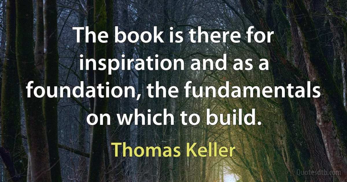 The book is there for inspiration and as a foundation, the fundamentals on which to build. (Thomas Keller)