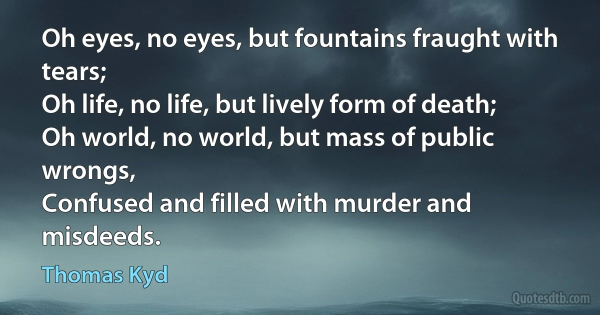 Oh eyes, no eyes, but fountains fraught with tears;
Oh life, no life, but lively form of death;
Oh world, no world, but mass of public wrongs,
Confused and filled with murder and misdeeds. (Thomas Kyd)