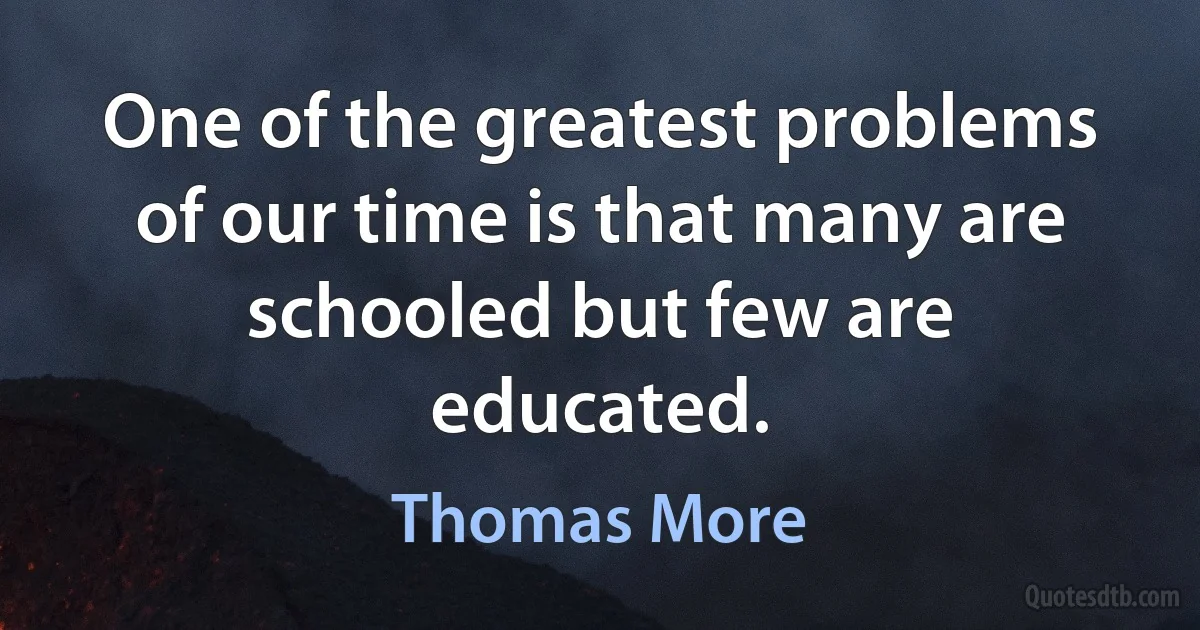 One of the greatest problems of our time is that many are schooled but few are educated. (Thomas More)