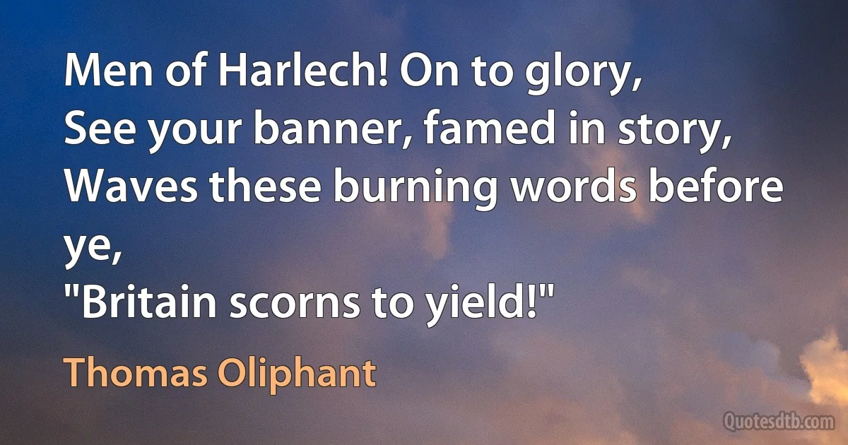 Men of Harlech! On to glory,
See your banner, famed in story,
Waves these burning words before ye,
"Britain scorns to yield!" (Thomas Oliphant)