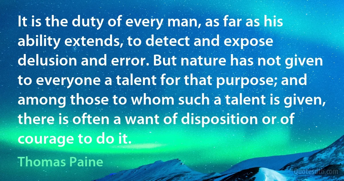 It is the duty of every man, as far as his ability extends, to detect and expose delusion and error. But nature has not given to everyone a talent for that purpose; and among those to whom such a talent is given, there is often a want of disposition or of courage to do it. (Thomas Paine)