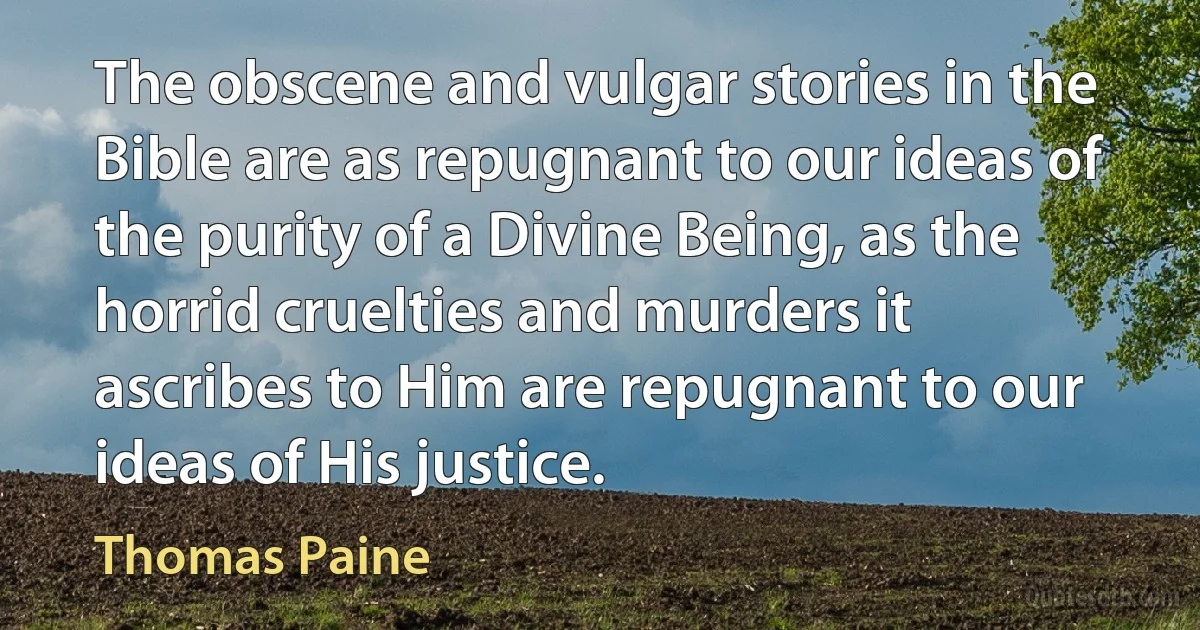 The obscene and vulgar stories in the Bible are as repugnant to our ideas of the purity of a Divine Being, as the horrid cruelties and murders it ascribes to Him are repugnant to our ideas of His justice. (Thomas Paine)