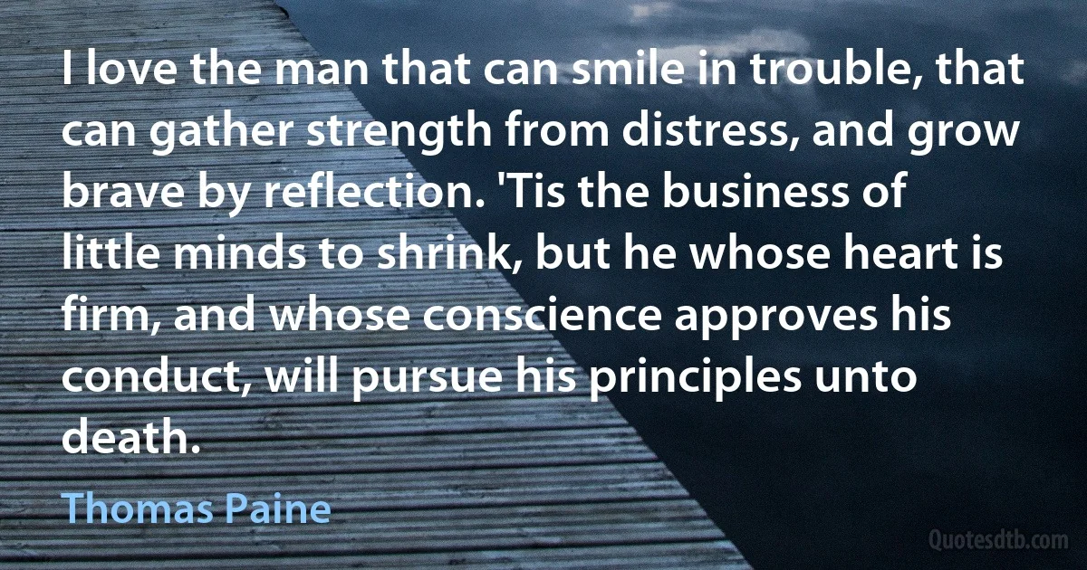 I love the man that can smile in trouble, that can gather strength from distress, and grow brave by reflection. 'Tis the business of little minds to shrink, but he whose heart is firm, and whose conscience approves his conduct, will pursue his principles unto death. (Thomas Paine)