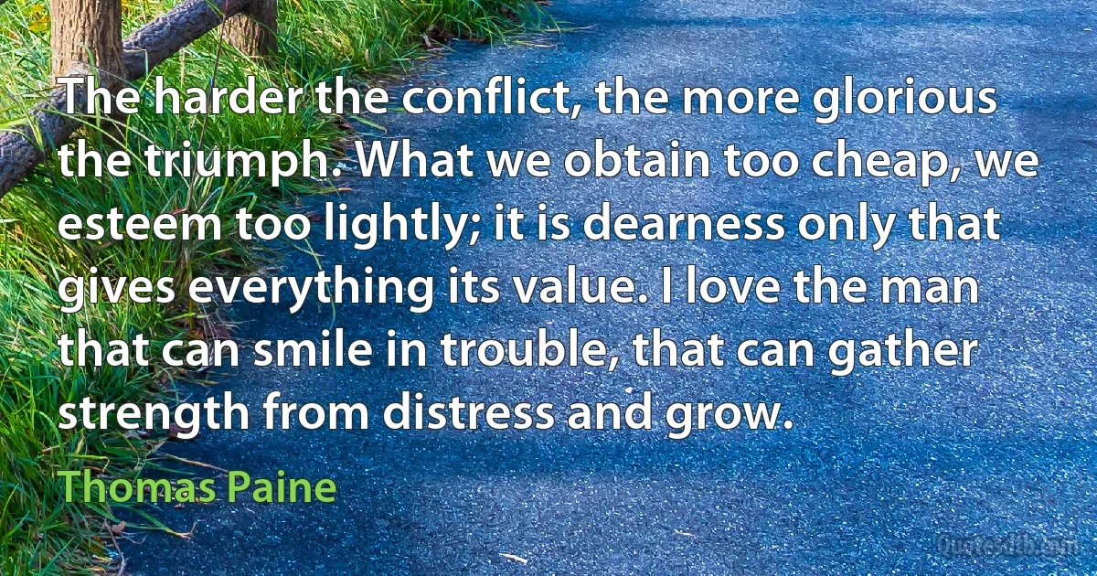 The harder the conflict, the more glorious the triumph. What we obtain too cheap, we esteem too lightly; it is dearness only that gives everything its value. I love the man that can smile in trouble, that can gather strength from distress and grow. (Thomas Paine)