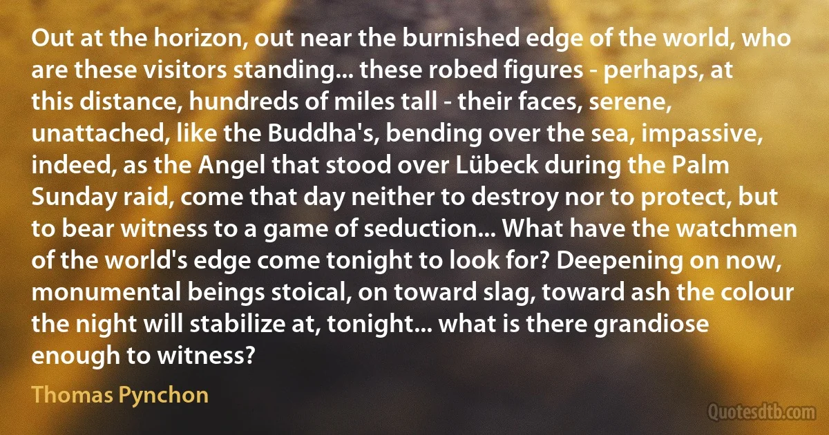 Out at the horizon, out near the burnished edge of the world, who are these visitors standing... these robed figures - perhaps, at this distance, hundreds of miles tall - their faces, serene, unattached, like the Buddha's, bending over the sea, impassive, indeed, as the Angel that stood over Lübeck during the Palm Sunday raid, come that day neither to destroy nor to protect, but to bear witness to a game of seduction... What have the watchmen of the world's edge come tonight to look for? Deepening on now, monumental beings stoical, on toward slag, toward ash the colour the night will stabilize at, tonight... what is there grandiose enough to witness? (Thomas Pynchon)