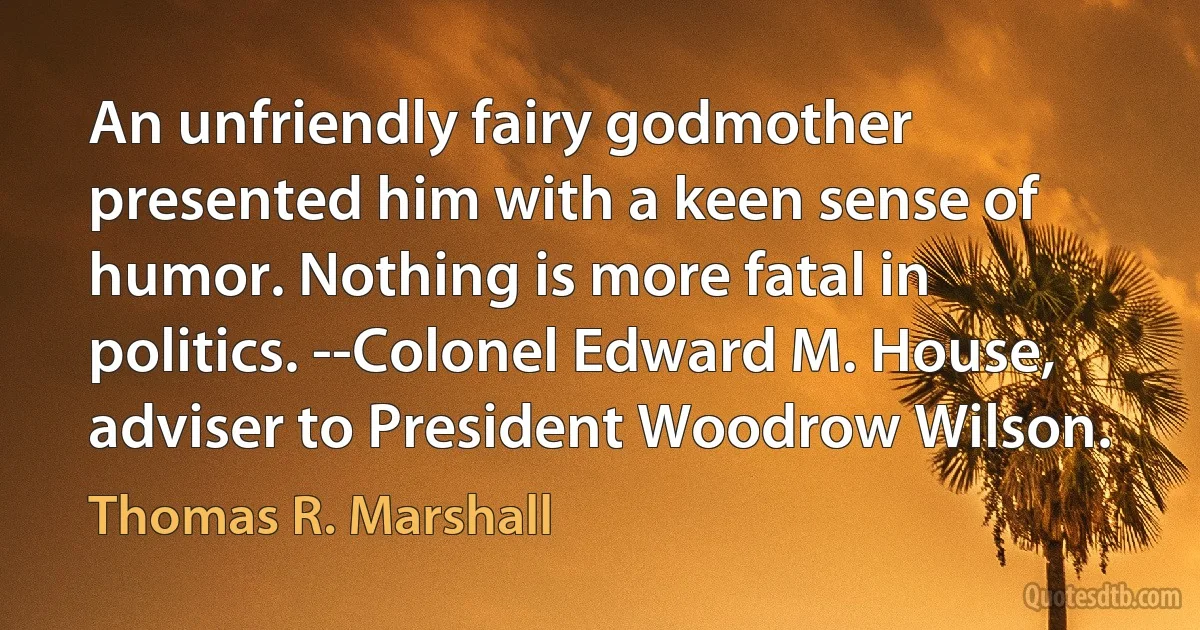 An unfriendly fairy godmother presented him with a keen sense of humor. Nothing is more fatal in politics. --Colonel Edward M. House, adviser to President Woodrow Wilson. (Thomas R. Marshall)