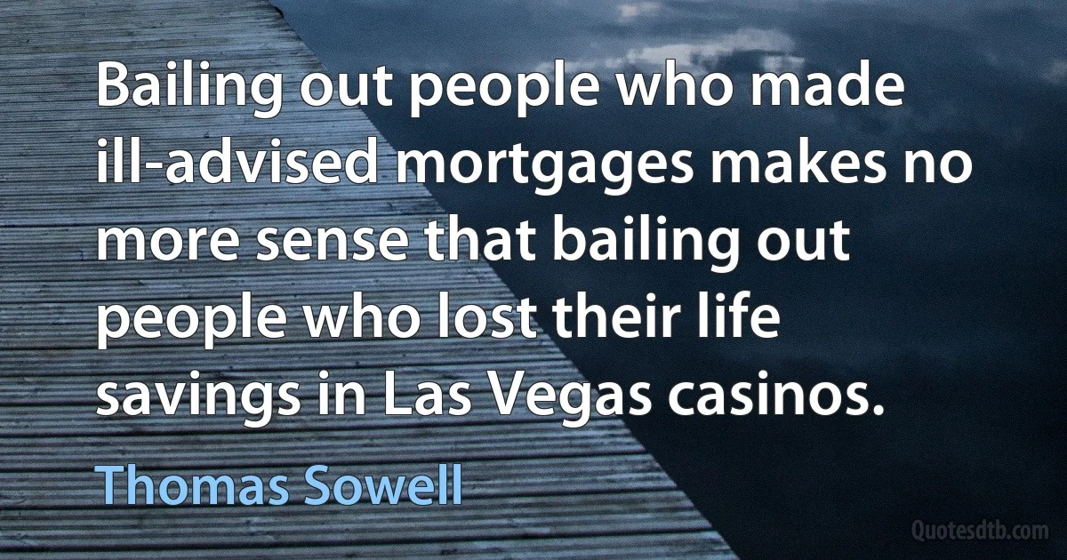 Bailing out people who made ill-advised mortgages makes no more sense that bailing out people who lost their life savings in Las Vegas casinos. (Thomas Sowell)