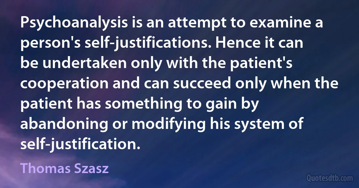 Psychoanalysis is an attempt to examine a person's self-justifications. Hence it can be undertaken only with the patient's cooperation and can succeed only when the patient has something to gain by abandoning or modifying his system of self-justification. (Thomas Szasz)