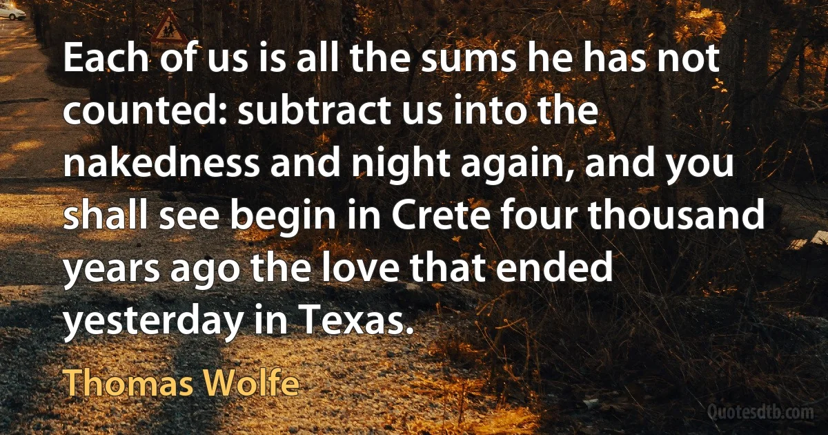 Each of us is all the sums he has not counted: subtract us into the nakedness and night again, and you shall see begin in Crete four thousand years ago the love that ended yesterday in Texas. (Thomas Wolfe)