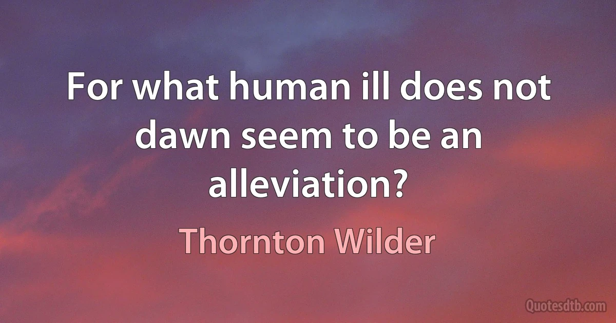 For what human ill does not dawn seem to be an alleviation? (Thornton Wilder)