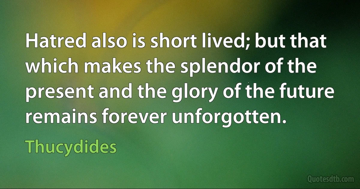 Hatred also is short lived; but that which makes the splendor of the present and the glory of the future remains forever unforgotten. (Thucydides)