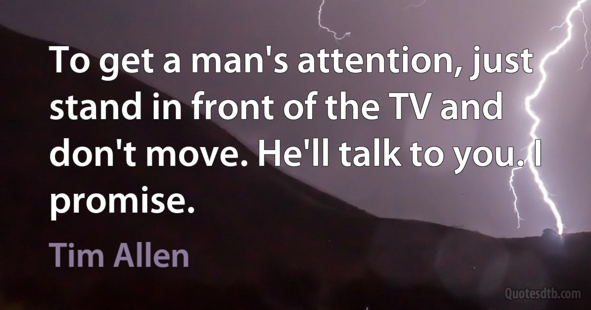 To get a man's attention, just stand in front of the TV and don't move. He'll talk to you. I promise. (Tim Allen)