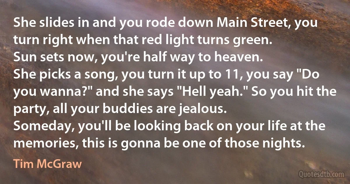 She slides in and you rode down Main Street, you turn right when that red light turns green.
Sun sets now, you're half way to heaven.
She picks a song, you turn it up to 11, you say "Do you wanna?" and she says "Hell yeah." So you hit the party, all your buddies are jealous.
Someday, you'll be looking back on your life at the memories, this is gonna be one of those nights. (Tim McGraw)