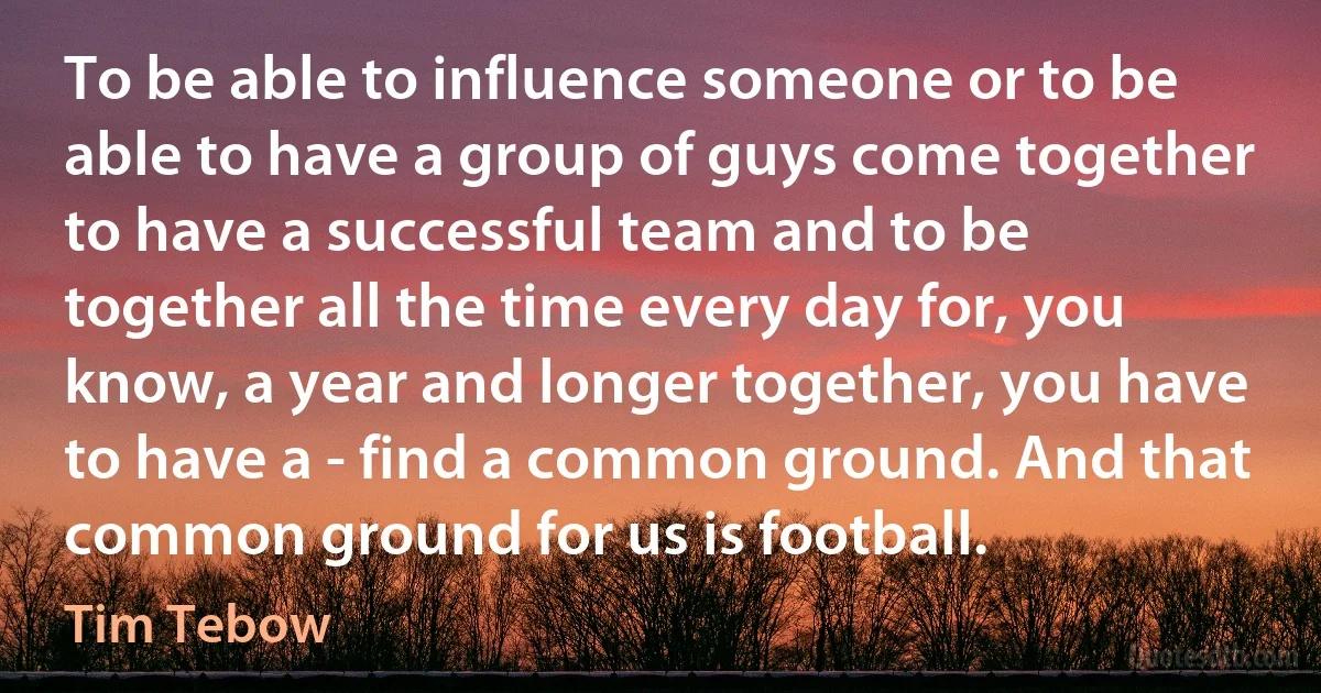 To be able to influence someone or to be able to have a group of guys come together to have a successful team and to be together all the time every day for, you know, a year and longer together, you have to have a - find a common ground. And that common ground for us is football. (Tim Tebow)