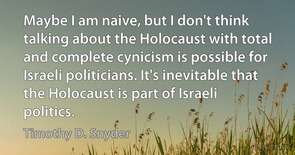 Maybe I am naive, but I don't think talking about the Holocaust with total and complete cynicism is possible for Israeli politicians. It's inevitable that the Holocaust is part of Israeli politics. (Timothy D. Snyder)