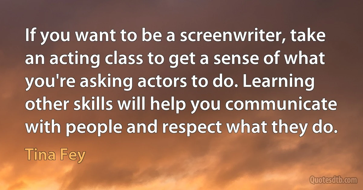 If you want to be a screenwriter, take an acting class to get a sense of what you're asking actors to do. Learning other skills will help you communicate with people and respect what they do. (Tina Fey)