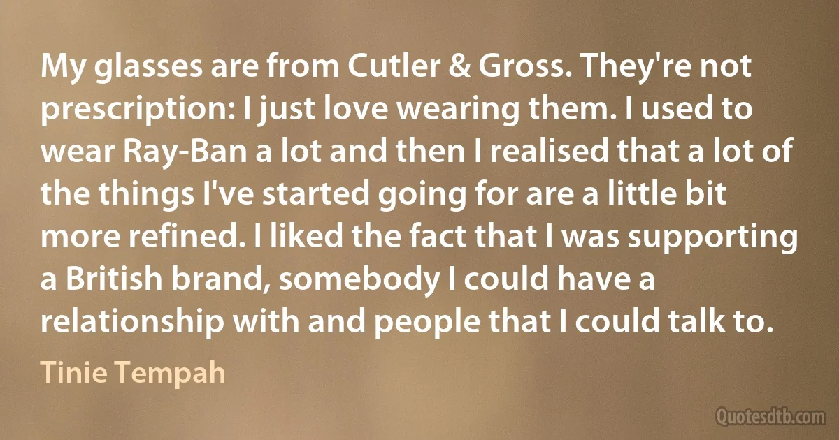 My glasses are from Cutler & Gross. They're not prescription: I just love wearing them. I used to wear Ray-Ban a lot and then I realised that a lot of the things I've started going for are a little bit more refined. I liked the fact that I was supporting a British brand, somebody I could have a relationship with and people that I could talk to. (Tinie Tempah)