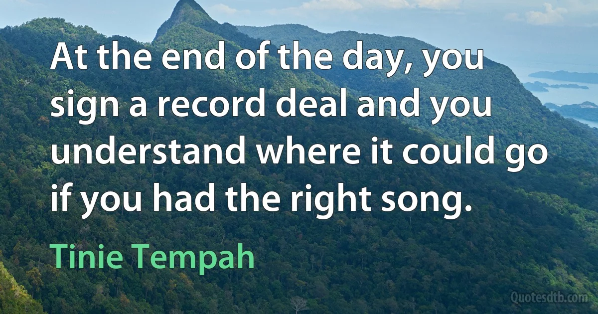 At the end of the day, you sign a record deal and you understand where it could go if you had the right song. (Tinie Tempah)