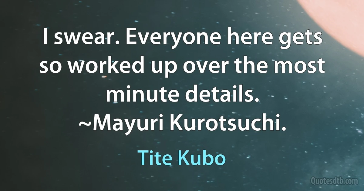 I swear. Everyone here gets so worked up over the most minute details.
~Mayuri Kurotsuchi. (Tite Kubo)